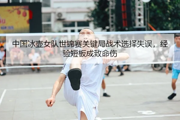中国冰壶女队世锦赛关键局战术选择失误，经验短板成致命伤