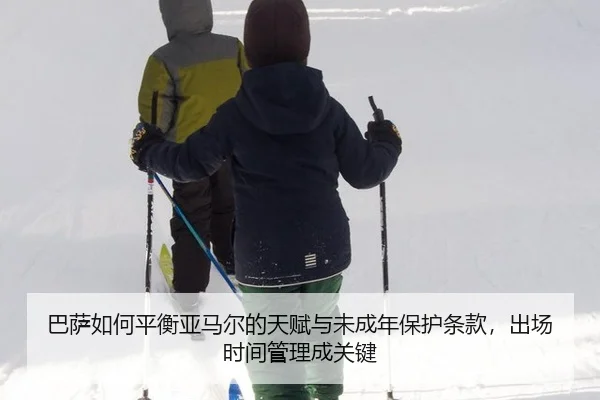 巴萨如何平衡亚马尔的天赋与未成年保护条款，出场时间管理成关键
