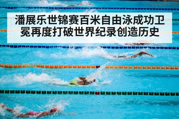 潘展乐世锦赛百米自由泳成功卫冕再度打破世界纪录创造历史